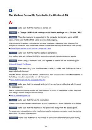 Page 929The Machine Cannot Be Detected in the Wireless LAN
Check1 Make sure that the machine is turned on.
Check2  Is Change LAN  in LAN settings  under Device settings  set to Disable LAN ?
Check3
 When the machine is connected to the computer temporarily using a USB
cable, make sure that the USB cable is connected properly.
When you set up the wireless LAN connection or change the wireless LAN settings using IJ Network Tool
through USB connection, make sure that the machine is connected to the computer with a...