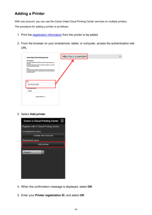 Page 94Adding a PrinterWith one account, you can use the Canon Inkjet Cloud Printing Center services on multiple printers.
The procedure for adding a printer is as follows:1.
Print the registration information  from the printer to be added
2.
From the browser on your smartphone, tablet, or computer, access the authentication site
URL
3.
Select  Add printer
4.
When the confirmation message is displayed, select  OK
5.
Enter your Printer registration ID , and select OK
94 