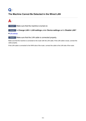Page 931The Machine Cannot Be Detected in the Wired LAN
Check1 Make sure that the machine is turned on.
Check2 Is Change LAN  in LAN settings  under Device settings  set to Disable LAN ?
LAN settings
Check3
 Make sure that the LAN cable is connected properly.
Make sure that the machine is connected to the router with the LAN cable. If the LAN cable is loose, connect the
cable properly.
If the LAN cable is connected to the WAN side of the router, connect the cable to the LAN side of the router.
931 