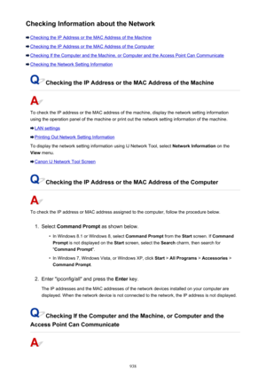 Page 938Checking Information about the Network
Checking the IP Address or the MAC Address of the Machine
Checking the IP Address or the MAC Address of the Computer
Checking If the Computer and the Machine, or Computer and the Access Point Can Communicate
Checking the Network Setting Information
Checking the IP Address or the MAC Address of the Machine
To check the IP address or the MAC address of the machine, display the network setting information
using the operation panel of the machine or print out the...