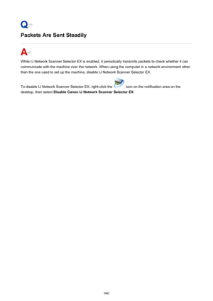Page 940Packets Are Sent Steadily
While IJ Network Scanner Selector EX is enabled, it periodically transmits packets to check whether it can
communicate with the machine over the network. When using the computer in a network environment other
than the one used to set up the machine, disable IJ Network Scanner Selector EX.
To disable IJ Network Scanner Selector EX, right-click the 
 icon on the notification area on the
desktop, then select  Disable Canon IJ Network Scanner Selector EX .
940 
