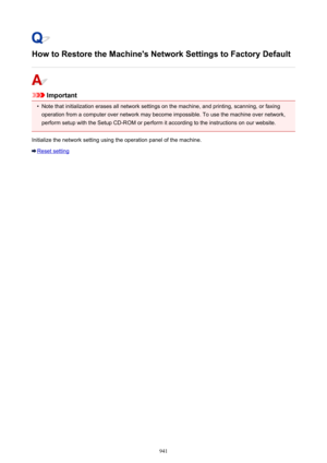 Page 941How to Restore the Machine's Network Settings to Factory Default
Important
•
Note that initialization erases all network settings on the machine, and printing, scanning, or faxing
operation from a computer over network may become impossible. To use the machine over network, perform setup with the Setup CD-ROM or perform it according to the instructions on our website.
Initialize the network setting using the operation panel of the machine.
Reset setting
941 