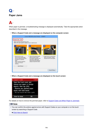 Page 946Paper Jams
When paper is jammed, a troubleshooting message is displayed automatically. Take the appropriate action
described in the message.
•
When a Support Code and a message are displayed on the computer screen:
•
When a Support Code and a message are displayed on the touch screen:
For details on how to remove the jammed paper, refer to Support Code List (When Paper Is Jammed) .
Note
•
You can confirm the actions against errors with Support Codes on your computer or on the touch
screen by searching a...