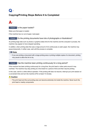 Page 950Copying/Printing Stops Before It Is Completed
Check1 Is the paper loaded?
Make sure that paper is loaded.
If the machine has run out of paper, load paper.
Check2  Do the printing documents have lots of photographs or illustrations?
As printing large data such as photos or graphics takes time for the machine and the computer to process, the machine may appear to have stopped operating.
In addition, when printing data that uses a large amount of ink continuously on plain paper, the machine maypause...