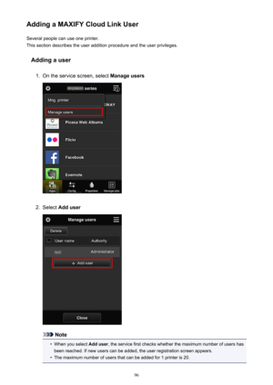 Page 96Adding a MAXIFY Cloud Link UserSeveral people can use one printer.
This section describes the user addition procedure and the user privileges.
Adding a user1.
On the service screen, select  Manage users
2.
Select Add user
Note
•
When you select  Add user, the service first checks whether the maximum number of users has
been reached. If new users can be added, the user registration screen appears.
•
The maximum number of users that can be added for 1 printer is 20.
96 
