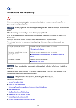 Page 952Print Results Not Satisfactory
If the print result is not satisfactory due to white streaks, misaligned lines, or uneven colors, confirm the
paper and print quality settings first.
Check1  Do the page size and media type settings match the size and type of the loaded
paper?
When these settings are incorrect, you cannot obtain a proper print result. If you are printing a photograph or an illustration, incorrect paper type settings may reduce the quality of the
printout color.
Also, if you print with an...