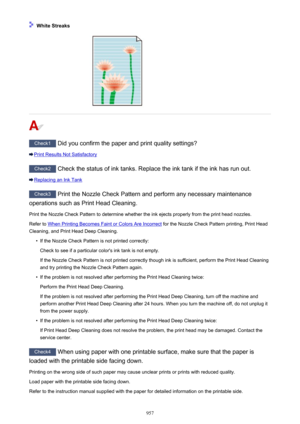 Page 957 White Streaks
Check1 Did you confirm the paper and print quality settings?
Print Results Not Satisfactory
Check2 Check the status of ink tanks. Replace the ink tank if the ink has run out.
Replacing an Ink Tank
Check3  Print the Nozzle Check Pattern and perform any necessary maintenance
operations such as Print Head Cleaning.
Print the Nozzle Check Pattern to determine whether the ink ejects properly from the print head nozzles.Refer to 
When Printing Becomes Faint or Colors Are Incorrect  for the...