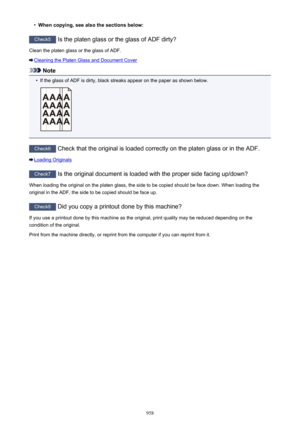 Page 958•When copying, see also the sections below:
Check5 Is the platen glass or the glass of ADF dirty?
Clean the platen glass or the glass of ADF.
Cleaning the Platen Glass and Document Cover
Note
•
If the glass of ADF is dirty, black streaks appear on the paper as shown below.
Check6  Check that the original is loaded correctly on the platen glass or in the ADF.
Loading Originals
Check7  Is the original document is loaded with the proper side facing up/down?
When loading the original on the platen glass, the...