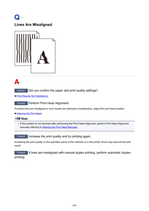 Page 959Lines Are Misaligned
Check1 Did you confirm the paper and print quality settings?
Print Results Not Satisfactory
Check2 Perform Print Head Alignment.
If printed lines are misaligned or print results are otherwise unsatisfactory, adjust the print head position.
Aligning the Print Head
Note
•
If the problem is not resolved after performing the Print Head Alignment, perform Print Head Alignment
manually referring to 
Aligning the Print Head Manually .
Check3
 Increase the print quality and try printing...