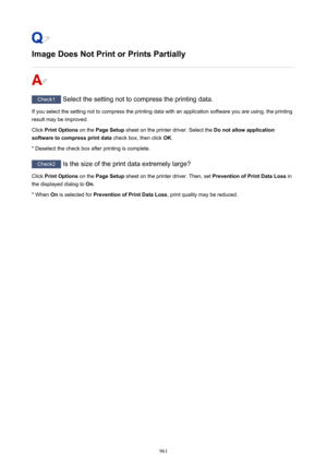 Page 961Image Does Not Print or Prints Partially
Check1 Select the setting not to compress the printing data.
If you select the setting not to compress the printing data with an application software you are using, the printing result may be improved.
Click  Print Options  on the Page Setup  sheet on the printer driver. Select the  Do not allow application
software to compress print data  check box, then click OK.
* Deselect the check box after printing is complete.
Check2  Is the size of the print data extremely...