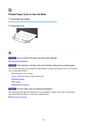 Page 962Printed Paper Curls or Has Ink Blots
 Printed Paper Has Ink Blots
 Printed Paper Curls
Check1 Did you confirm the paper and print quality settings?
Print Results Not Satisfactory
Check2  If the intensity is set high, reduce the intensity setting and try printing again.
If you are using plain paper to print images with high intensity, the paper may absorb too much ink and become wavy, causing paper abrasion.
•
When printing from your computer
You can confirm the intensity using the printer driver....