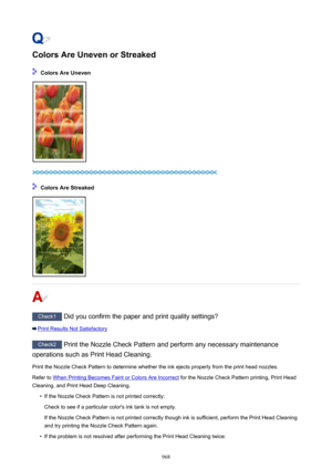 Page 968Colors Are Uneven or Streaked
 Colors Are Uneven
 Colors Are Streaked
Check1 Did you confirm the paper and print quality settings?
Print Results Not Satisfactory
Check2 Print the Nozzle Check Pattern and perform any necessary maintenance
operations such as Print Head Cleaning.
Print the Nozzle Check Pattern to determine whether the ink ejects properly from the print head nozzles.Refer to 
When Printing Becomes Faint or Colors Are Incorrect  for the Nozzle Check Pattern printing, Print Head
Cleaning, and...