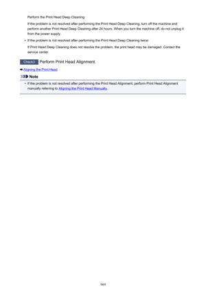 Page 969Perform the Print Head Deep Cleaning.
If the problem is not resolved after performing the Print Head Deep Cleaning, turn off the machine and
perform another Print Head Deep Cleaning after 24 hours. When you turn the machine off, do not unplug it
from the power supply.•
If the problem is not resolved after performing the Print Head Deep Cleaning twice:
If Print Head Deep Cleaning does not resolve the problem, the print head may be damaged. Contact the
service center.
Check3  Perform Print Head Alignment....