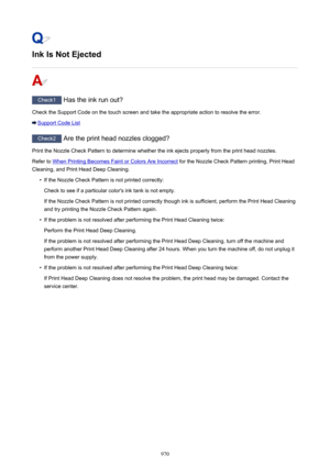 Page 970Ink Is Not Ejected
Check1 Has the ink run out?
Check the Support Code on the touch screen and take the appropriate action to resolve the error.
Support Code List
Check2  Are the print head nozzles clogged?
Print the Nozzle Check Pattern to determine whether the ink ejects properly from the print head nozzles. Refer to 
When Printing Becomes Faint or Colors Are Incorrect  for the Nozzle Check Pattern printing, Print Head
Cleaning, and Print Head Deep Cleaning.
•
If the Nozzle Check Pattern is not printed...