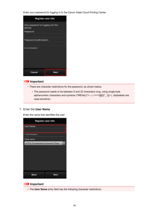 Page 98Enter your password for logging in to the Canon Inkjet Cloud Printing Center.
Important
•
There are character restrictions for the password, as shown below.
•
The password needs to be between 8 and 32 characters long, using single-byte
alphanumeric characters and symbols (!"#$%&'()*+,-./:;?@[\]^_`{|}~). (Alphabets are case-sensitive)
7.
Enter the  User Name
Enter the name that identifies the user.
Important
•
The  User Name  entry field has the following character restrictions:
98 