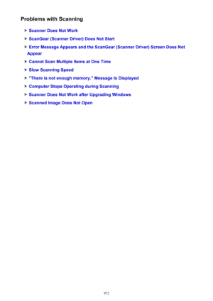 Page 972Problems with Scanning
Scanner Does Not Work
ScanGear (Scanner Driver) Does Not Start
Error Message Appears and the ScanGear (Scanner Driver) Screen Does Not
Appear
Cannot Scan Multiple Items at One Time
Slow Scanning Speed
"There is not enough memory." Message Is Displayed
Computer Stops Operating during Scanning
Scanner Does Not Work after Upgrading Windows
Scanned Image Does Not Open
972 