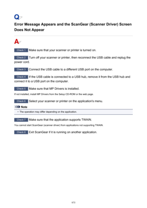 Page 975Error Message Appears and the ScanGear (Scanner Driver) ScreenDoes Not Appear
Check 1  Make sure that your scanner or printer is turned on.
Check 2  Turn off your scanner or printer, then reconnect the USB cable and replug the
power cord.
Check 3  Connect the USB cable to a different USB port on the computer.
Check 4  If the USB cable is connected to a USB hub, remove it from the USB hub and
connect it to a USB port on the computer.
Check 5  Make sure that MP Drivers is installed.
If not installed,...