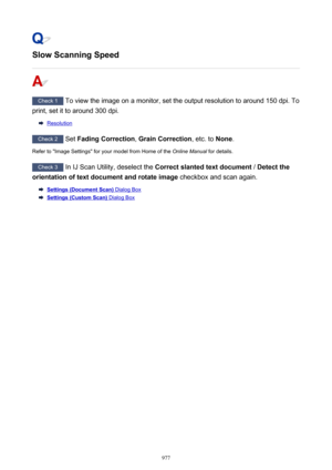 Page 977Slow Scanning Speed
Check 1 To view the image on a monitor, set the output resolution to around 150 dpi. To
print, set it to around 300 dpi.
Resolution
Check 2  Set Fading Correction , Grain Correction , etc. to None.
Refer to "Image Settings" for your model from Home of the  Online Manual for details.
Check 3
 In IJ Scan Utility, deselect the  Correct slanted text document  / Detect the
orientation of text document and rotate image  checkbox and scan again.
Settings (Document Scan) Dialog Box...