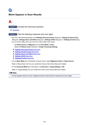 Page 984Moire Appears in Scan Results
Check 1 Increase the scanning resolution.
Resolution
Check 2 Take the following measures and scan again.
•
Set one of the following settings in the  Settings (Document Scan) dialog box, Settings (Custom Scan)
dialog box,  Settings (Scan and Stitch)  dialog box, Settings (OCR)  dialog box or Settings (E-mail)  dialog
box of IJ Scan Utility, then scan from the IJ Scan Utility main screen.
◦
Set  Select Source  to Magazine  and set Color Mode  to Color
◦
Select the  Reduce...