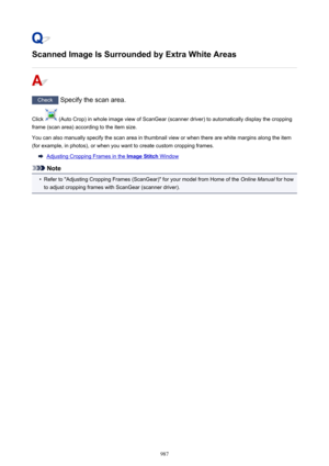 Page 987Scanned Image Is Surrounded by Extra White Areas
Check Specify the scan area.
Click 
 (Auto Crop) in whole image view of ScanGear (scanner driver) to automatically display the cropping
frame (scan area) according to the item size.
You can also manually specify the scan area in thumbnail view or when there are white margins along the item
(for example, in photos), or when you want to create custom cropping frames.
Adjusting Cropping Frames in the Image Stitch Window
Note
•
Refer to "Adjusting Cropping...