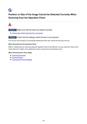 Page 989Position or Size of the Image Cannot be Detected Correctly When
Scanning from the Operation Panel
Check 1  Make sure that the items are placed correctly.
Placing Items (When Scanning from a Computer)
Check 2 Check that the settings match the item to be scanned.
If you cannot scan properly by automatically detecting the item type, specify the item type and size.
When Scanning from the Operation Panel:Refer to "Setting Items for Scanning Using the Operation Panel of the Machine" for your model from...