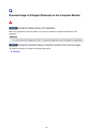 Page 991Scanned Image Is Enlarged (Reduced) on the Computer Monitor
Check 1 Change the display setting in the application.
Refer to the application's manual for details. If you have any questions, contact the manufacturer of the application.
Note
•
You cannot reduce the image size in Paint. To reduce the display size, open the images in an application.
Check 2  Change the resolution setting in ScanGear (scanner driver) and scan again.
The higher the resolution, the larger the resulting image will be....