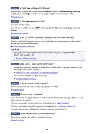 Page 996Check5 Is Hook key setting  set to Disable ?
When you send a fax manually, dial the number with  Enable selected for  Hook key setting  in Security
control  under FAX settings , or dial the number using the telephone connected to the machine.
Security control
Check6
 Is Dial tone detect  set to ON?
Resend the fax after a while.
If you still cannot send the fax, select  OFF for Dial tone detect  in Advanced FAX settings  under FAX
settings .
Advanced FAX settings
Check7
 Is the fax number registered...