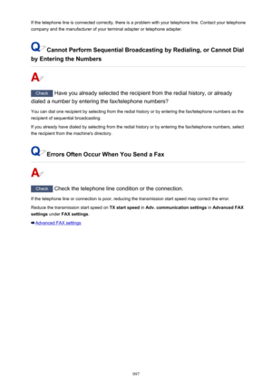Page 997If the telephone line is connected correctly, there is a problem with your telephone line. Contact your telephone
company and the manufacturer of your terminal adapter or telephone adapter.
Cannot Perform Sequential Broadcasting by Redialing, or Cannot Dial
by Entering the Numbers
Check  Have you already selected the recipient from the redial history, or already
dialed a number by entering the fax/telephone numbers?
You can dial one recipient by selecting from the redial history or by entering the...