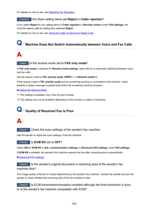 Page 1000For details on how to set, see Rejecting Fax Reception.
Check10
 Are there setting items set  Reject in Caller rejection ?
If you select  Reject for any setting items in  Caller rejection in Security control  under FAX settings , the
machine rejects calls for setting item selected  Reject.
For details on how to set, see 
Using the Caller ID Service to Reject Calls .
Machine Does Not Switch Automatically between Voice and Fax Calls
Check
 Is the receive mode set to  FAX only mode?
If  FAX only mode  is...