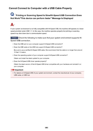 Page 1001Cannot Connect to Computer with a USB Cable Properly
Printing or Scanning Speed Is Slow/Hi-Speed USB Connection Does
Not Work/"This device can perform faster" Message Is Displayed
If your system environment is not fully compatible with Hi-Speed USB, the machine will operate at a lower
speed provided under USB 1.1. In this case, the machine operates properly but printing or scanning
speed may slow down due to communication speed.
Check  Check the following to make sure that your system environment...