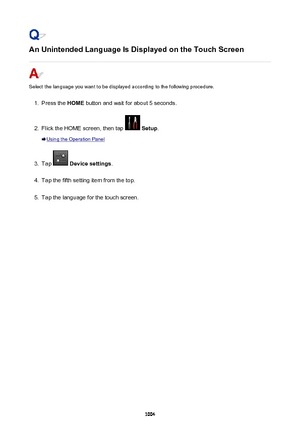 Page 1004An Unintended Language Is Displayed on the Touch Screen
Select the language you want to be displayed according to the following procedure.
1.
Press the HOME button and wait for about 5 seconds.
2.
Flick the HOME screen, then tap  Setup .
Using the Operation Panel
3.
Tap  Device settings .
4.
Tap the fifth setting item from the top.
5.
Tap the language for the touch screen.
1004 