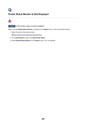 Page 1006Printer Status Monitor Is Not Displayed
Check Is the printer status monitor enabled?
Make sure that  Enable Status Monitor  is selected on the Option menu of the printer status monitor.
1.
Open the printer driver setup window.
How to Open the Printer Driver Setup Window
2.
On the  Maintenance  sheet, click View Printer Status .
3.
Select Enable Status Monitor  on the Option menu if it is not selected.
1006 