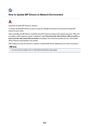 Page 1012How to Update MP Drivers in Network Environment
Download the latest MP Drivers in advance.
To obtain the latest MP Drivers, access our web site through the Internet and download the latest MP
Drivers for your model.
After uninstalling the MP Drivers, install the latest MP Drivers according to the regular procedure. When the
connection method selection screen is displayed, select  Use the printer with wireless LAN connection or
Use the printer with wired LAN connection  according to the connection method...