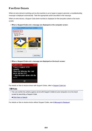 Page 1015If an Error OccursWhen an error occurs in printing such as the machine is out of paper or paper is jammed, a troubleshooting
message is displayed automatically. Take the appropriate action described in the message.
When an error occurs, a Support Code (error number) is displayed on the computer screen or the touch
screen.•
When a Support Code and a message are displayed on the computer screen:
•
When a Support Code and a message are displayed on the touch screen:
For details on how to resolve errors with...