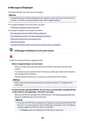 Page 1019A Message Is DisplayedThis section describes some of the errors or messages.
Note
•
A Support Code (error number) is displayed on the computer or on the touch screen for some error ormessage. For details on errors with Support Codes, refer to 
Support Code List .
If a message is displayed on the touch screen, see below.
•
A Message Is Displayed on the touch screen
If a message is displayed on the computer, see below.
•
Error Regarding Automatic Duplex Printing Is Displayed
•
Error Regarding the Power...