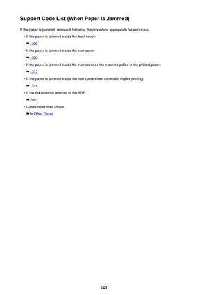 Page 1029Support Code List (When Paper Is Jammed)If the paper is jammed, remove it following the procedure appropriate for each case.•
If the paper is jammed inside the front cover:
1300
•
If the paper is jammed inside the rear cover:
1303
•
If the paper is jammed inside the rear cover as the machine pulled in the printed paper:
1313
•
If the paper is jammed inside the rear cover when automatic duplex printing:
1314
•
If the document is jammed in the ADF:
2801
•
Cases other than above:
In Other Cases
1029 