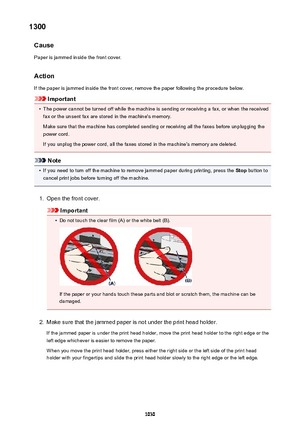 Page 10301300Cause
Paper is jammed inside the front cover.
Action If the paper is jammed inside the front cover, remove the paper following the procedure below.
Important
•
The power cannot be turned off while the machine is sending or receiving a fax, or when the receivedfax or the unsent fax are stored in the machine's memory.
Make sure that the machine has completed sending or receiving all the faxes before unplugging the
power cord.
If you unplug the power cord, all the faxes stored in the machine's...