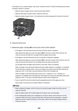 Page 1032If the paper is torn, a piece of paper may remain inside the machine. Check the following and remove
the piece of paper if it remains.•
Does the piece of paper remain under the print head holder?
•
Does the little piece of paper remain inside the machine?
•
Does the piece of paper remain in the right side or the left side space (C) inside the machine?
6.
Close the front cover.
7.
Reload the paper, and tap  OK on the touch screen of the machine.
•
If the paper is jammed while printing the faxes or the fax...