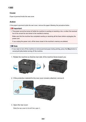 Page 10341303Cause
Paper is jammed inside the rear cover.
Action
If the paper is jammed inside the rear cover, remove the paper following the procedure below.
Important
•
The power cannot be turned off while the machine is sending or receiving a fax, or when the received fax or the unsent fax are stored in the machine's memory.
Make sure that the machine has completed sending or receiving all the faxes before unplugging the
power cord.
If you unplug the power cord, all the faxes stored in the machine's...