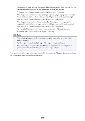 Page 1036After clearing the paper jam error and tapping OK on the touch screen of the machine, then the
machine resumes printing from the next page where the paper was jammed.
As the page where the paper was jammed is not printed, reprint if necessary.
When the paper is jammed while duplex printing or duplex copying is in progress, it is possible
that the printing or copying order is not as you expect if you resume printing after clearing the
paper jam error. In this case, cancel printing and reprint from the...