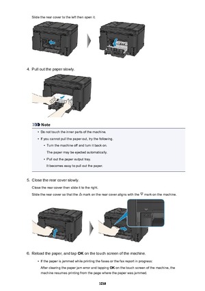 Page 1038Slide the rear cover to the left then open it.4.
Pull out the paper slowly.
Note
•
Do not touch the inner parts of the machine.
•
If you cannot pull the paper out, try the following.
•
Turn the machine off and turn it back on.
The paper may be ejected automatically.
•
Pull out the paper output tray.
It becomes easy to pull out the paper.
5.
Close the rear cover slowly.
Close the rear cover then slide it to the right.
Slide the rear cover so that the 
 mark on the rear cover aligns with the  mark on the...