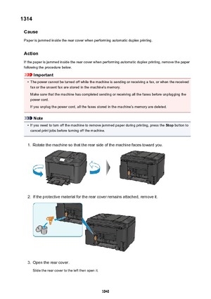 Page 10401314Cause
Paper is jammed inside the rear cover when performing automatic duplex printing.
Action
If the paper is jammed inside the rear cover when performing automatic duplex printing, remove the paper
following the procedure below.
Important
•
The power cannot be turned off while the machine is sending or receiving a fax, or when the received fax or the unsent fax are stored in the machine's memory.
Make sure that the machine has completed sending or receiving all the faxes before unplugging the...