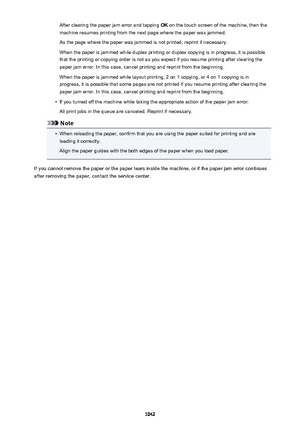 Page 1042After clearing the paper jam error and tapping OK on the touch screen of the machine, then the
machine resumes printing from the next page where the paper was jammed.
As the page where the paper was jammed is not printed, reprint if necessary.
When the paper is jammed while duplex printing or duplex copying is in progress, it is possible
that the printing or copying order is not as you expect if you resume printing after clearing the
paper jam error. In this case, cancel printing and reprint from the...