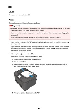 Page 10432801Cause
The document is jammed in the ADF.
Action Remove the document following the procedure below.
Important
•
The power cannot be turned off while the machine is sending or receiving a fax, or when the receivedfax or the unsent fax are stored in the machine's memory.
Make sure that the machine has completed sending or receiving all the faxes before unplugging the
power cord.
If you unplug the power cord, all the faxes stored in the machine's memory are deleted.
•
If the original remains in...