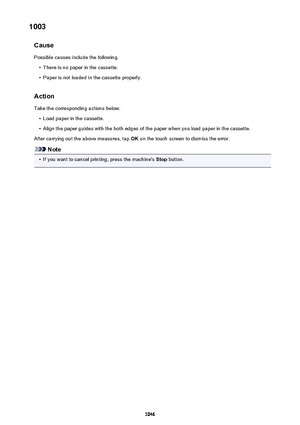 Page 10461003Cause
Possible causes include the following.•
There is no paper in the cassette.
•
Paper is not loaded in the cassette properly.
Action
Take the corresponding actions below.
•
Load paper in the cassette.
•
Align the paper guides with the both edges of the paper when you load paper in the cassette.
After carrying out the above measures, tap  OK on the touch screen to dismiss the error.
Note
•
If you want to cancel printing, press the machine's  Stop button.
1046 
