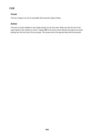 Page 10481310Cause
The size of paper may not be compatible with automatic duplex printing.
Action
The sizes of media suitable for auto duplex printing are A4 and Letter. Make sure that the size of the
paper loaded in the machine is correct. Tapping  OK on the touch screen will eject the paper and restart
printing from the front side of the next paper. The reverse side of the ejected sheet will not be printed.1048 