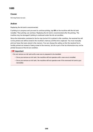 Page 10501600Cause
Ink may have run out.
Action Replacing the ink tank is recommended.
If printing is in progress and you want to continue printing, tap  OK on the machine with the ink tank
installed. Then printing can continue. Replacing the ink tank is recommended after the printing. The
machine may be damaged if printing is continued under the ink out condition.
Since the information contained in the fax may be lost if it is printed in this condition, the received fax will
not be printed and will be stored in...
