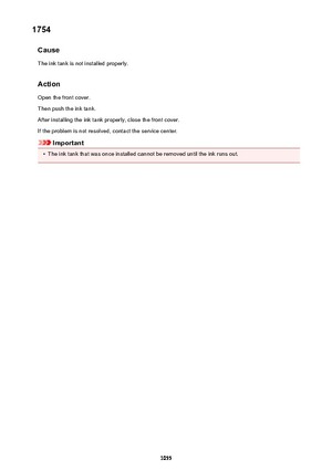 Page 10551754Cause
The ink tank is not installed properly.
Action Open the front cover.
Then push the ink tank.
After installing the ink tank properly, close the front cover.
If the problem is not resolved, contact the service center.
Important
•
The ink tank that was once installed cannot be removed until the ink runs out.
1055 