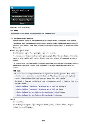 Page 1062Select what to do as necessary.
Note
•
Depending on the setting, the choices below may not be displayed.
Print with paper in cass. settings Select if you want to print on the paper loaded in the cassette without changing the paper settings.
For example, when the paper setting for printing or copying is B5 and the cassette paper information
registered to the machine is A4, the machine starts printing or copying with B5 on the paper loaded in
the cassette.
Replace the paper and print Select if you want to...