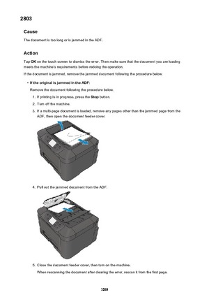 Page 10682803Cause
The document is too long or is jammed in the ADF.
Action Tap  OK on the touch screen to dismiss the error. Then make sure that the document you are loading
meets the machine's requirements before redoing the operation.
If the document is jammed, remove the jammed document following the procedure below.•
If the original is jammed in the ADF: Remove the document following the procedure below.
1.
If printing is in progress, press the  Stop button.
2.
Turn off the machine.
3.
If a multi-page...